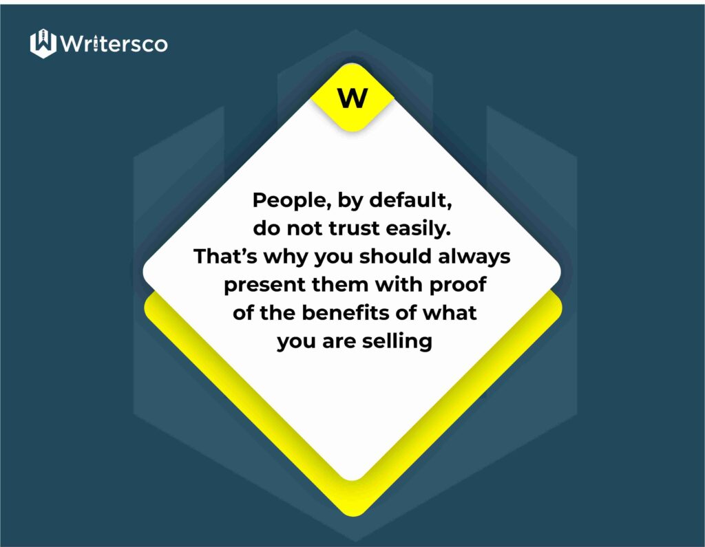 People, by default, do not trust easily. That’s why you should always present them with proof of the benefits of what you are selling.